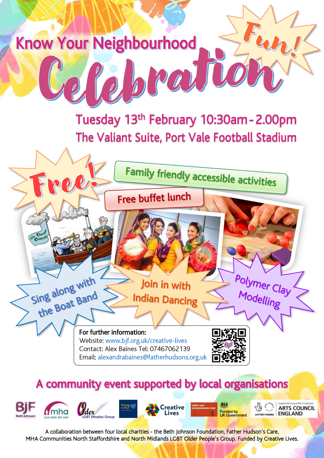 Know Your Neighbourhood Celebration Event. Text only description of the promotional flyer for people with visual impairment. Main Heading : Know Your Neighbourhood Celebration Event Date: Tuesday 13th February 10:30am - 2.00pm Venue: The Valiant Suite, Port Vale Football Stadium The flyer is bright and vibrant with pastel coloured creative shapes in the background. There are three pictures: A cartoon of a boat with musicians singing A photograph of four indian dancers in traditional dress smiling A picture of hands shaping coloured modelling clay The words Fun! and Free! Are featured prominently in bursting coloured stars. A montage of text in various coloured shapes says Family friendly accessible activities Free buffet lunch Sing along with the Boat Band Join in with Indian Dancing Polymer Clay Modelling In a box headed for further information it says Website: www.bjf.org.uk/creative-lives Contact: Alex Baines Tel: 07467062139 Email: alexandrabaines@fatherhudsons.org.uk Description of the footer of the flyer: Heading: A community event supported by local organisations There are small logos of partner organisations and funders - The Beth Johnson Foundation, MHA Communities North Staffordshire, North Midlands LGBT Older People’s Group, Young at Heart (Part of Father Hudson's Care), Creative Lives, Know Your Neighbourhood Fund, Funded by UK Government, Lottery Funded - Supported using public funding by Arts Council England Text below says A collaboration between four local charities - the Beth Johnson Foundation, Father Hudson’s Care, MHA Communities North Staffordshire and North Midlands LGBT Older People’s Group. Funded by Creative Lives. End of Text description